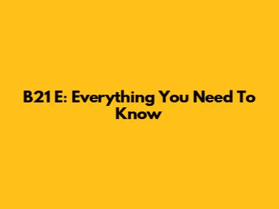 B21 E: Everything You Need To Know