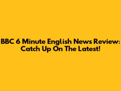 BBC 6 Minute English News Review: Catch Up On The Latest!