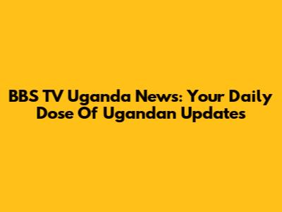BBS TV Uganda News: Your Daily Dose Of Ugandan Updates