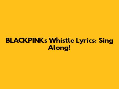 BLACKPINK's "Whistle" Lyrics: Sing Along!