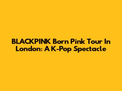 BLACKPINK Born Pink Tour In London: A K-Pop Spectacle