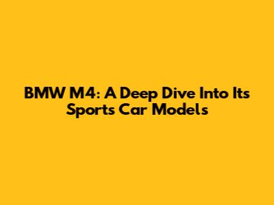 BMW M4: A Deep Dive Into Its Sports Car Models
