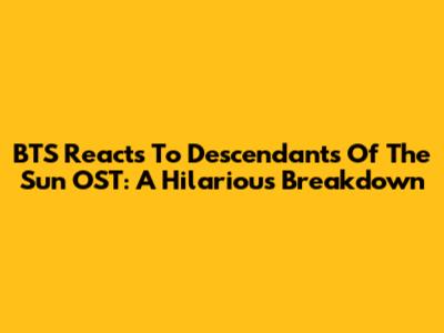 BTS Reacts To Descendants Of The Sun OST: A Hilarious Breakdown