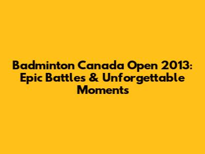 Badminton Canada Open 2013: Epic Battles & Unforgettable Moments