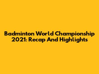 Badminton World Championship 2021: Recap And Highlights