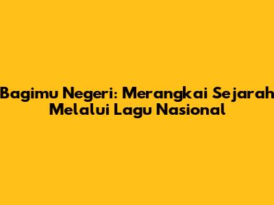 Bagimu Negeri: Merangkai Sejarah Melalui Lagu Nasional