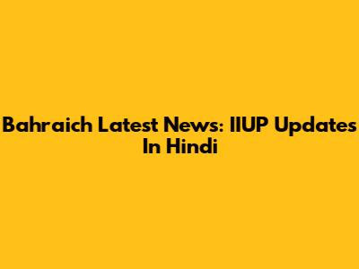 Bahraich Latest News: IIUP Updates In Hindi