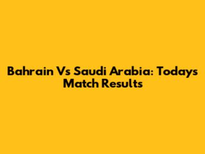 Bahrain Vs Saudi Arabia: Today's Match Results