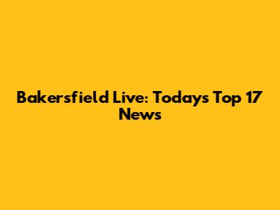 Bakersfield Live: Today's Top 17 News