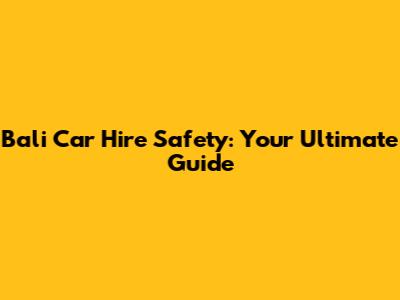 Bali Car Hire Safety: Your Ultimate Guide