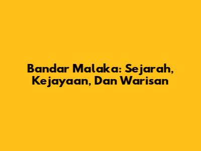 Bandar Malaka: Sejarah, Kejayaan, Dan Warisan