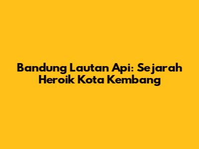 Bandung Lautan Api: Sejarah Heroik Kota Kembang