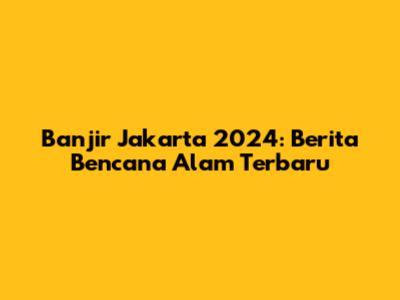 Banjir Jakarta 2024: Berita Bencana Alam Terbaru