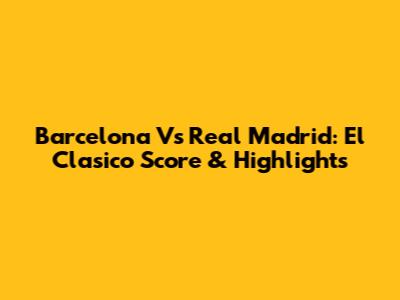 Barcelona Vs Real Madrid: El Clasico Score & Highlights