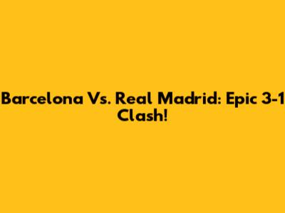 Barcelona Vs. Real Madrid: Epic 3-1 Clash!