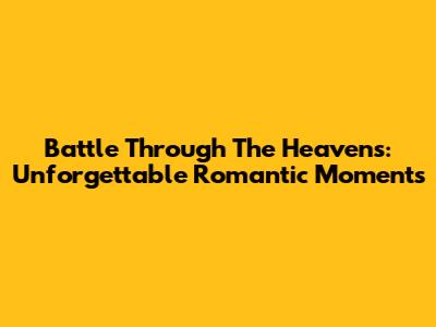 Battle Through The Heavens: Unforgettable Romantic Moments