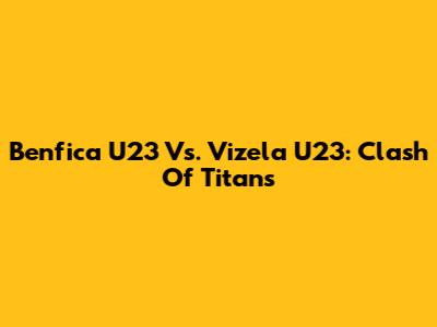 Benfica U23 Vs. Vizela U23: Clash Of Titans