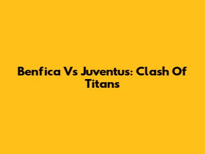 Benfica Vs Juventus: Clash Of Titans