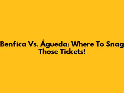 Benfica Vs. Águeda: Where To Snag Those Tickets!