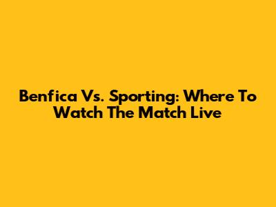 Benfica Vs. Sporting: Where To Watch The Match Live