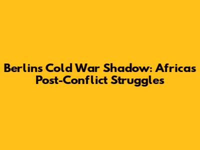 Berlin's Cold War Shadow: Africa's Post-Conflict Struggles