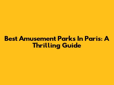 Best Amusement Parks In Paris: A Thrilling Guide