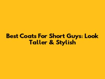 Best Coats For Short Guys: Look Taller & Stylish