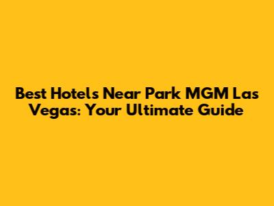 Best Hotels Near Park MGM Las Vegas: Your Ultimate Guide