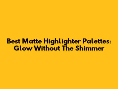 Best Matte Highlighter Palettes: Glow Without The Shimmer
