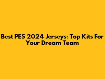 Best PES 2024 Jerseys: Top Kits For Your Dream Team