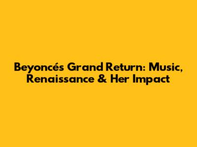Beyoncé's Grand Return: Music, Renaissance & Her Impact