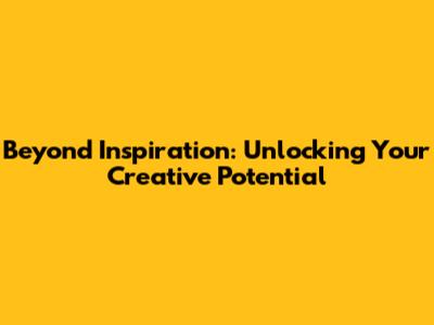 Beyond Inspiration: Unlocking Your Creative Potential