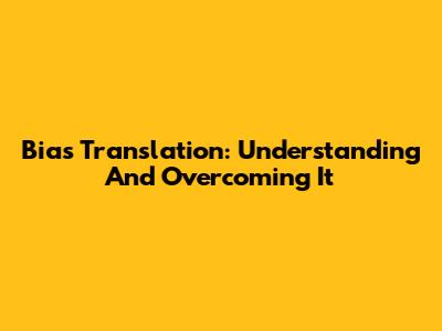 Bias Translation: Understanding And Overcoming It