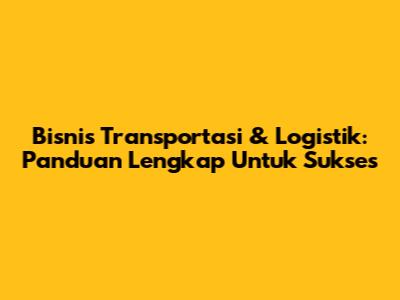 Bisnis Transportasi & Logistik: Panduan Lengkap Untuk Sukses