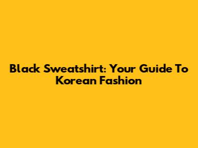 Black Sweatshirt: Your Guide To Korean Fashion