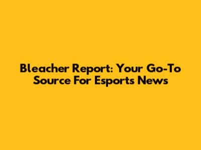 Bleacher Report: Your Go-To Source For Esports News