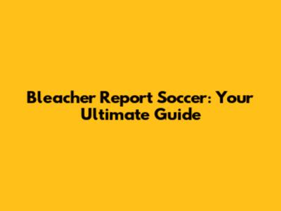 Bleacher Report Soccer: Your Ultimate Guide