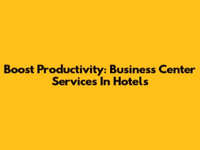 Boost Productivity: Business Center Services In Hotels