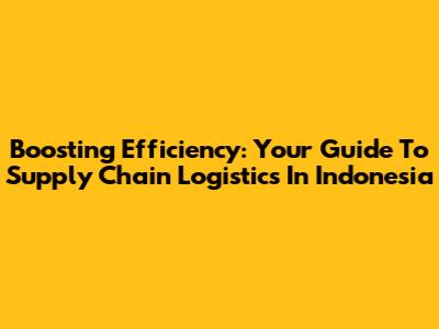 Boosting Efficiency: Your Guide To Supply Chain Logistics In Indonesia