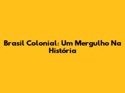 Brasil Colonial: Um Mergulho Na História