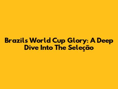 Brazil's World Cup Glory: A Deep Dive Into The Seleção