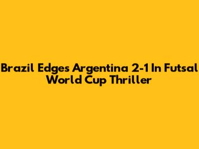 Brazil Edges Argentina 2-1 In Futsal World Cup Thriller