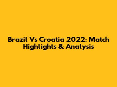 Brazil Vs Croatia 2022: Match Highlights & Analysis