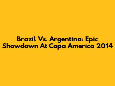 Brazil Vs. Argentina: Epic Showdown At Copa America 2014