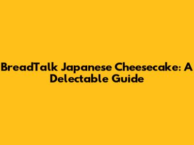 BreadTalk Japanese Cheesecake: A Delectable Guide