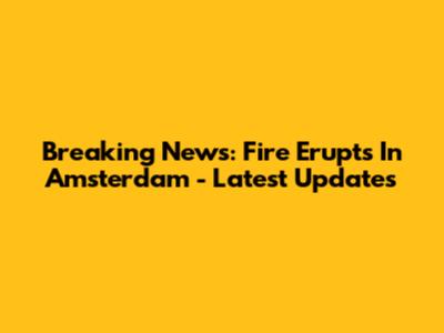 Breaking News: Fire Erupts In Amsterdam - Latest Updates