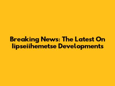 Breaking News: The Latest On Iipseiihemetse Developments