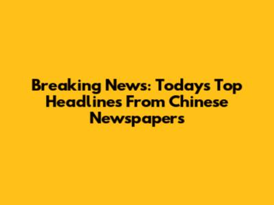 Breaking News: Today's Top Headlines From Chinese Newspapers
