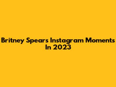 Britney Spears' Instagram Moments In 2023