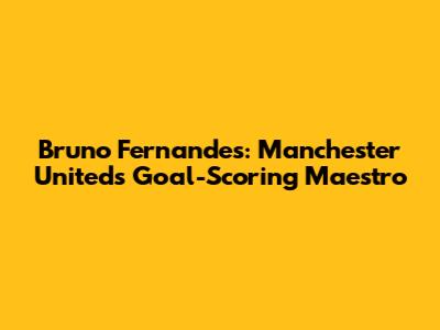 Bruno Fernandes: Manchester United's Goal-Scoring Maestro